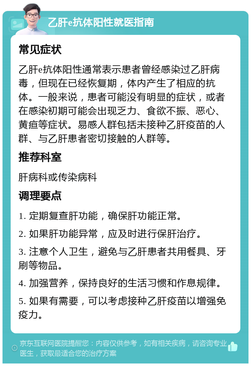 乙肝e抗体阳性就医指南 常见症状 乙肝e抗体阳性通常表示患者曾经感染过乙肝病毒，但现在已经恢复期，体内产生了相应的抗体。一般来说，患者可能没有明显的症状，或者在感染初期可能会出现乏力、食欲不振、恶心、黄疸等症状。易感人群包括未接种乙肝疫苗的人群、与乙肝患者密切接触的人群等。 推荐科室 肝病科或传染病科 调理要点 1. 定期复查肝功能，确保肝功能正常。 2. 如果肝功能异常，应及时进行保肝治疗。 3. 注意个人卫生，避免与乙肝患者共用餐具、牙刷等物品。 4. 加强营养，保持良好的生活习惯和作息规律。 5. 如果有需要，可以考虑接种乙肝疫苗以增强免疫力。