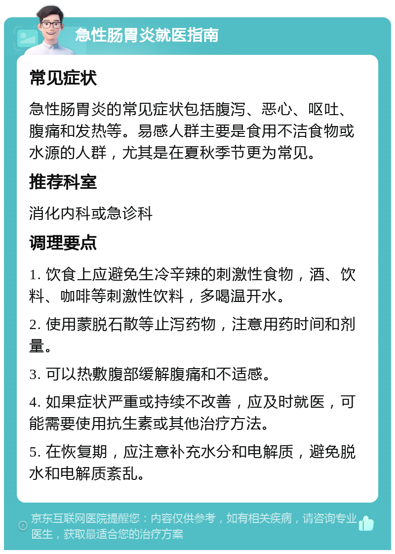 急性肠胃炎就医指南 常见症状 急性肠胃炎的常见症状包括腹泻、恶心、呕吐、腹痛和发热等。易感人群主要是食用不洁食物或水源的人群，尤其是在夏秋季节更为常见。 推荐科室 消化内科或急诊科 调理要点 1. 饮食上应避免生冷辛辣的刺激性食物，酒、饮料、咖啡等刺激性饮料，多喝温开水。 2. 使用蒙脱石散等止泻药物，注意用药时间和剂量。 3. 可以热敷腹部缓解腹痛和不适感。 4. 如果症状严重或持续不改善，应及时就医，可能需要使用抗生素或其他治疗方法。 5. 在恢复期，应注意补充水分和电解质，避免脱水和电解质紊乱。