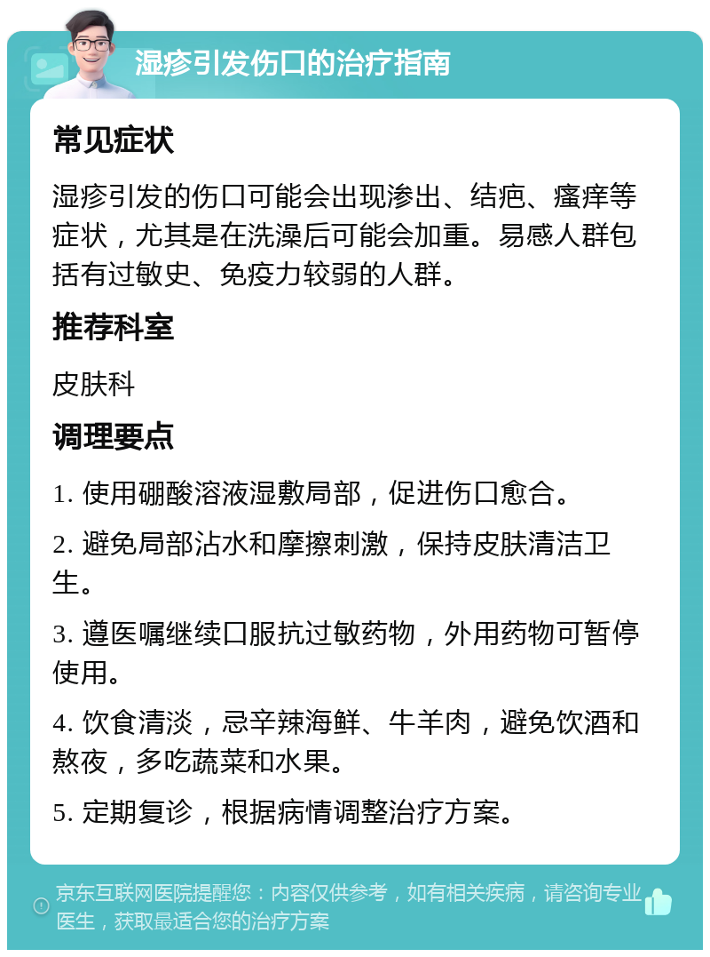 湿疹引发伤口的治疗指南 常见症状 湿疹引发的伤口可能会出现渗出、结疤、瘙痒等症状，尤其是在洗澡后可能会加重。易感人群包括有过敏史、免疫力较弱的人群。 推荐科室 皮肤科 调理要点 1. 使用硼酸溶液湿敷局部，促进伤口愈合。 2. 避免局部沾水和摩擦刺激，保持皮肤清洁卫生。 3. 遵医嘱继续口服抗过敏药物，外用药物可暂停使用。 4. 饮食清淡，忌辛辣海鲜、牛羊肉，避免饮酒和熬夜，多吃蔬菜和水果。 5. 定期复诊，根据病情调整治疗方案。