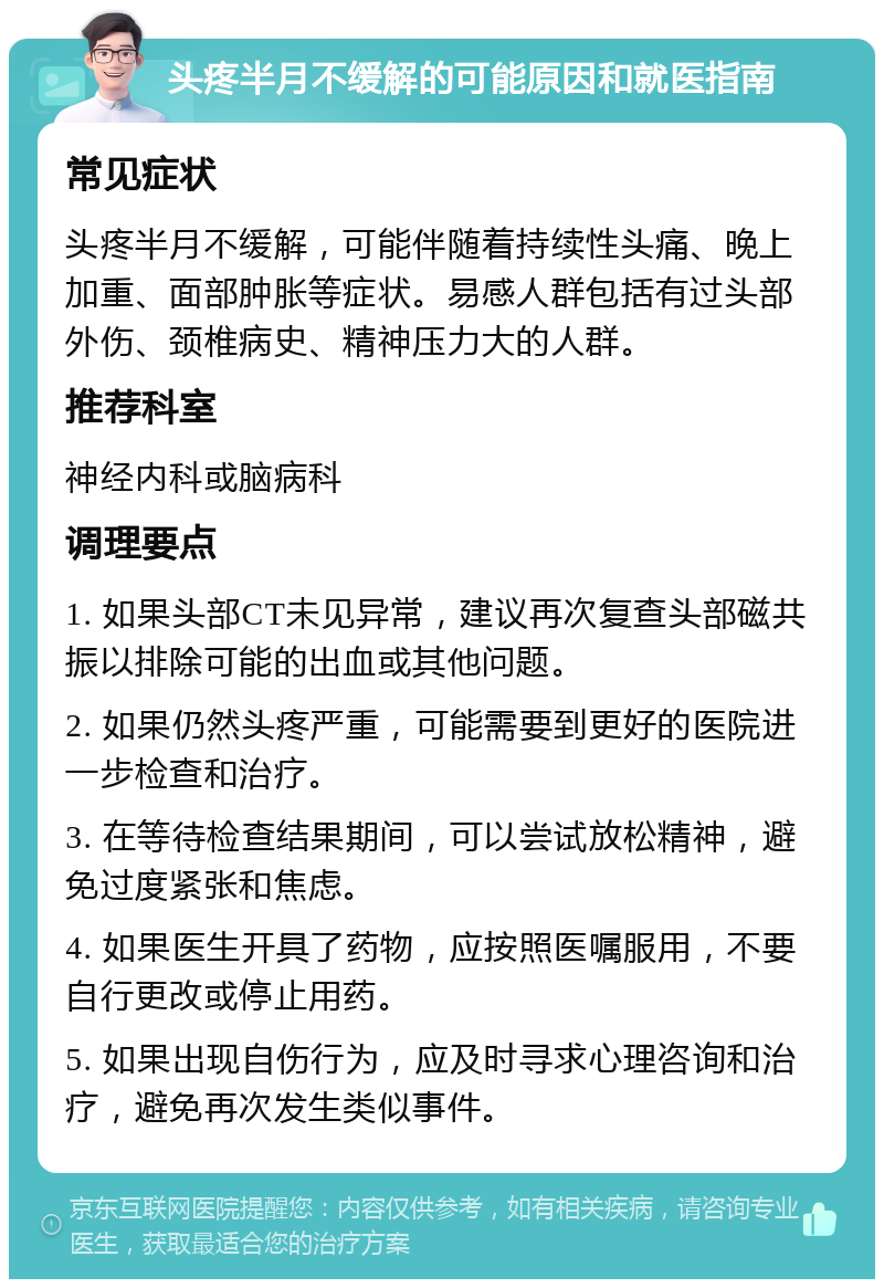 头疼半月不缓解的可能原因和就医指南 常见症状 头疼半月不缓解，可能伴随着持续性头痛、晚上加重、面部肿胀等症状。易感人群包括有过头部外伤、颈椎病史、精神压力大的人群。 推荐科室 神经内科或脑病科 调理要点 1. 如果头部CT未见异常，建议再次复查头部磁共振以排除可能的出血或其他问题。 2. 如果仍然头疼严重，可能需要到更好的医院进一步检查和治疗。 3. 在等待检查结果期间，可以尝试放松精神，避免过度紧张和焦虑。 4. 如果医生开具了药物，应按照医嘱服用，不要自行更改或停止用药。 5. 如果出现自伤行为，应及时寻求心理咨询和治疗，避免再次发生类似事件。