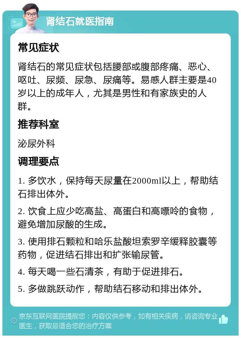 肾结石就医指南 常见症状 肾结石的常见症状包括腰部或腹部疼痛、恶心、呕吐、尿频、尿急、尿痛等。易感人群主要是40岁以上的成年人，尤其是男性和有家族史的人群。 推荐科室 泌尿外科 调理要点 1. 多饮水，保持每天尿量在2000ml以上，帮助结石排出体外。 2. 饮食上应少吃高盐、高蛋白和高嘌呤的食物，避免增加尿酸的生成。 3. 使用排石颗粒和哈乐盐酸坦索罗辛缓释胶囊等药物，促进结石排出和扩张输尿管。 4. 每天喝一些石清茶，有助于促进排石。 5. 多做跳跃动作，帮助结石移动和排出体外。