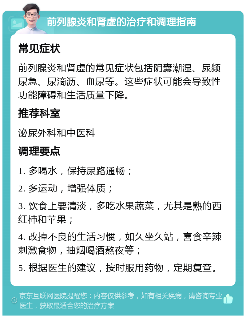 前列腺炎和肾虚的治疗和调理指南 常见症状 前列腺炎和肾虚的常见症状包括阴囊潮湿、尿频尿急、尿滴沥、血尿等。这些症状可能会导致性功能障碍和生活质量下降。 推荐科室 泌尿外科和中医科 调理要点 1. 多喝水，保持尿路通畅； 2. 多运动，增强体质； 3. 饮食上要清淡，多吃水果蔬菜，尤其是熟的西红柿和苹果； 4. 改掉不良的生活习惯，如久坐久站，喜食辛辣刺激食物，抽烟喝酒熬夜等； 5. 根据医生的建议，按时服用药物，定期复查。