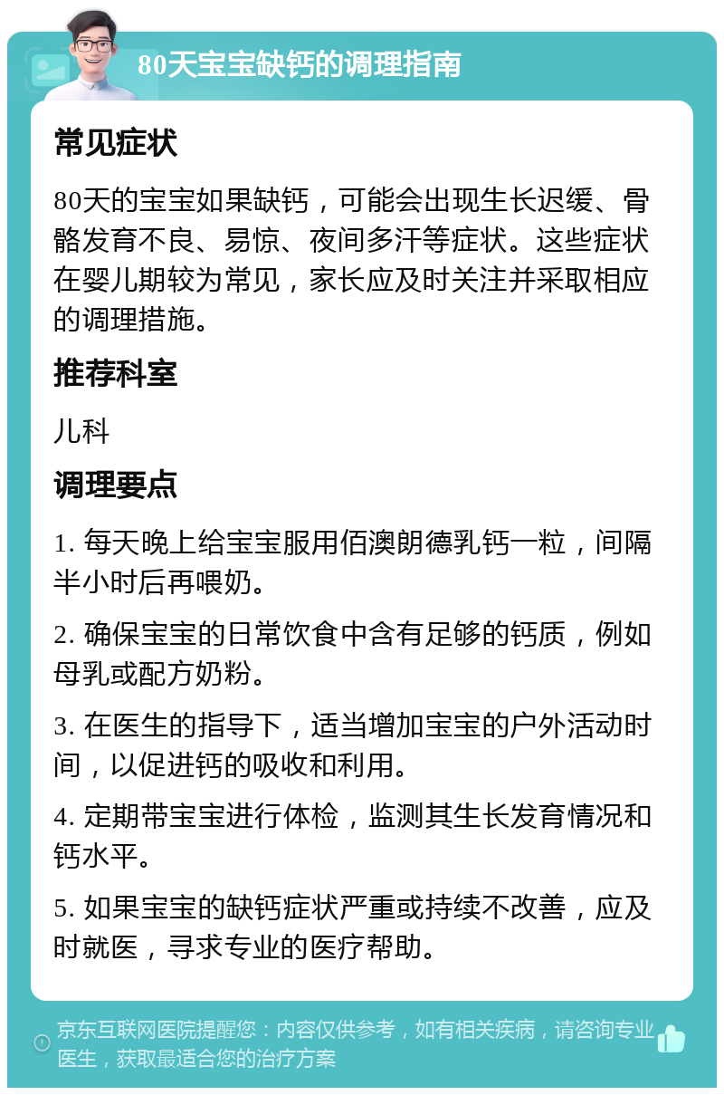 80天宝宝缺钙的调理指南 常见症状 80天的宝宝如果缺钙，可能会出现生长迟缓、骨骼发育不良、易惊、夜间多汗等症状。这些症状在婴儿期较为常见，家长应及时关注并采取相应的调理措施。 推荐科室 儿科 调理要点 1. 每天晚上给宝宝服用佰澳朗德乳钙一粒，间隔半小时后再喂奶。 2. 确保宝宝的日常饮食中含有足够的钙质，例如母乳或配方奶粉。 3. 在医生的指导下，适当增加宝宝的户外活动时间，以促进钙的吸收和利用。 4. 定期带宝宝进行体检，监测其生长发育情况和钙水平。 5. 如果宝宝的缺钙症状严重或持续不改善，应及时就医，寻求专业的医疗帮助。