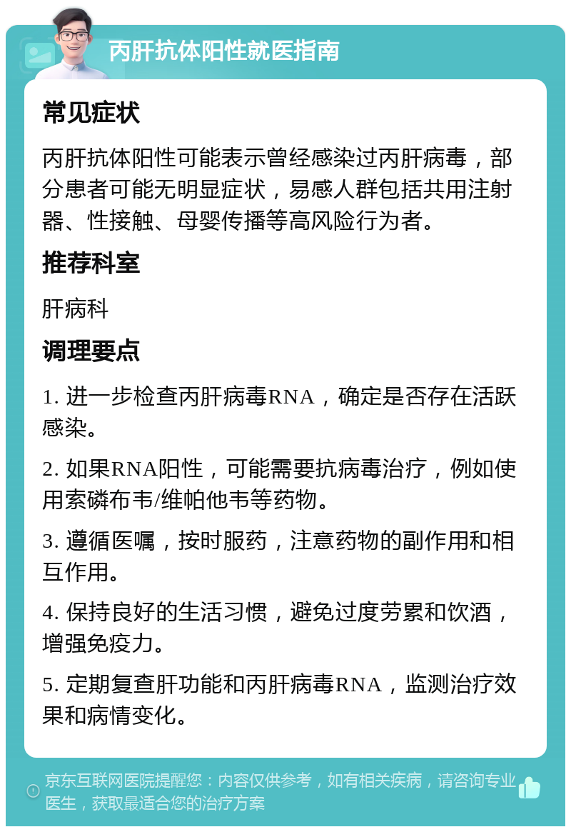 丙肝抗体阳性就医指南 常见症状 丙肝抗体阳性可能表示曾经感染过丙肝病毒，部分患者可能无明显症状，易感人群包括共用注射器、性接触、母婴传播等高风险行为者。 推荐科室 肝病科 调理要点 1. 进一步检查丙肝病毒RNA，确定是否存在活跃感染。 2. 如果RNA阳性，可能需要抗病毒治疗，例如使用索磷布韦/维帕他韦等药物。 3. 遵循医嘱，按时服药，注意药物的副作用和相互作用。 4. 保持良好的生活习惯，避免过度劳累和饮酒，增强免疫力。 5. 定期复查肝功能和丙肝病毒RNA，监测治疗效果和病情变化。