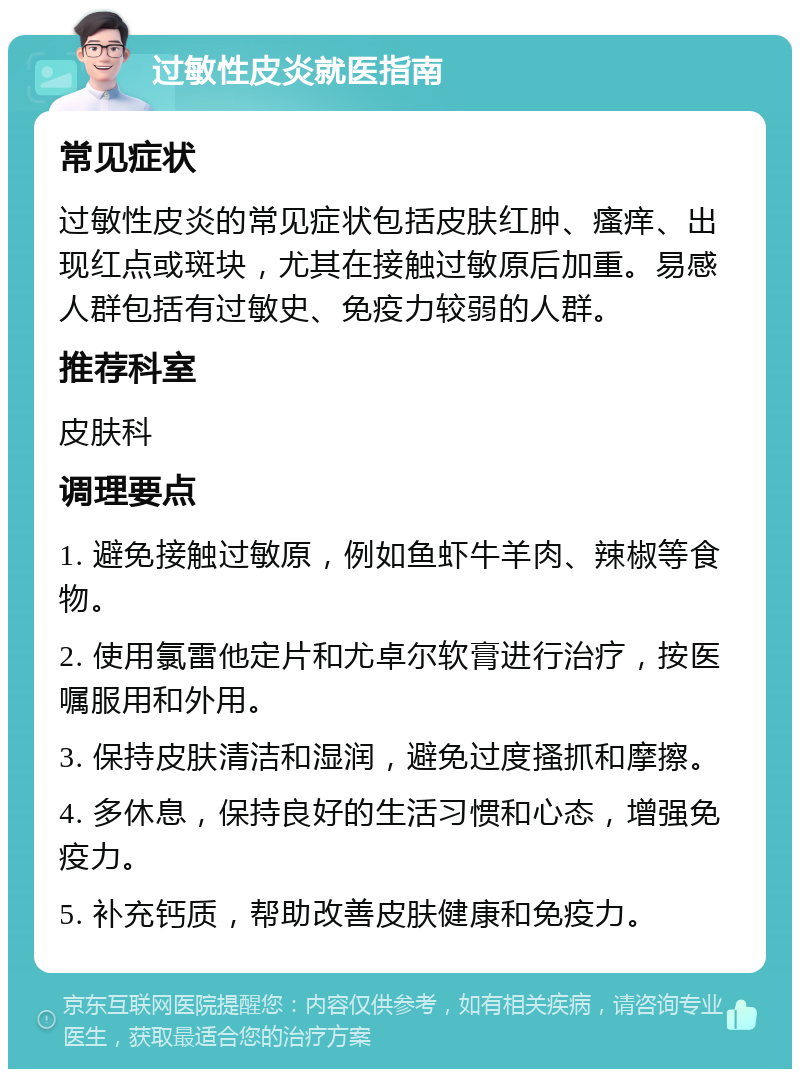 过敏性皮炎就医指南 常见症状 过敏性皮炎的常见症状包括皮肤红肿、瘙痒、出现红点或斑块，尤其在接触过敏原后加重。易感人群包括有过敏史、免疫力较弱的人群。 推荐科室 皮肤科 调理要点 1. 避免接触过敏原，例如鱼虾牛羊肉、辣椒等食物。 2. 使用氯雷他定片和尤卓尔软膏进行治疗，按医嘱服用和外用。 3. 保持皮肤清洁和湿润，避免过度搔抓和摩擦。 4. 多休息，保持良好的生活习惯和心态，增强免疫力。 5. 补充钙质，帮助改善皮肤健康和免疫力。