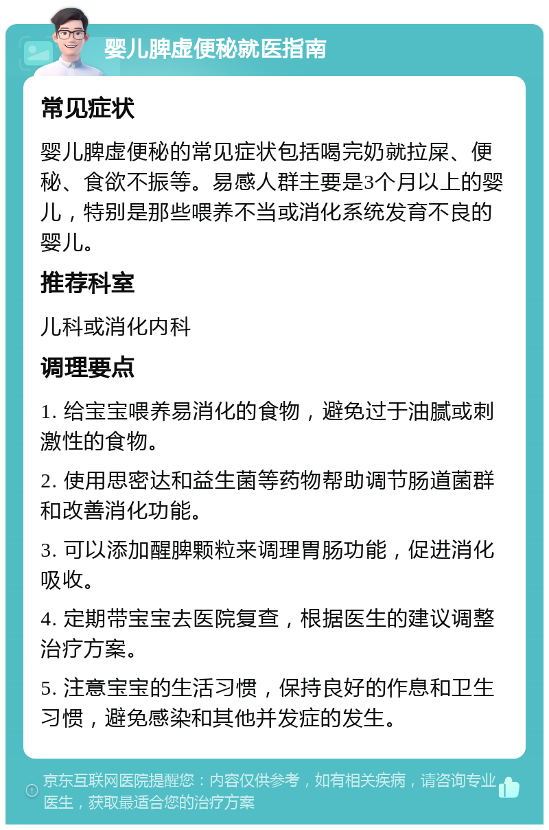 婴儿脾虚便秘就医指南 常见症状 婴儿脾虚便秘的常见症状包括喝完奶就拉屎、便秘、食欲不振等。易感人群主要是3个月以上的婴儿，特别是那些喂养不当或消化系统发育不良的婴儿。 推荐科室 儿科或消化内科 调理要点 1. 给宝宝喂养易消化的食物，避免过于油腻或刺激性的食物。 2. 使用思密达和益生菌等药物帮助调节肠道菌群和改善消化功能。 3. 可以添加醒脾颗粒来调理胃肠功能，促进消化吸收。 4. 定期带宝宝去医院复查，根据医生的建议调整治疗方案。 5. 注意宝宝的生活习惯，保持良好的作息和卫生习惯，避免感染和其他并发症的发生。