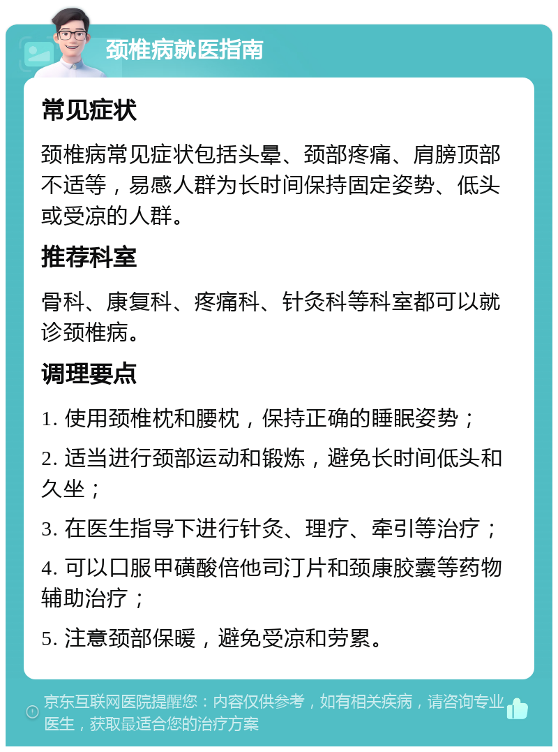 颈椎病就医指南 常见症状 颈椎病常见症状包括头晕、颈部疼痛、肩膀顶部不适等，易感人群为长时间保持固定姿势、低头或受凉的人群。 推荐科室 骨科、康复科、疼痛科、针灸科等科室都可以就诊颈椎病。 调理要点 1. 使用颈椎枕和腰枕，保持正确的睡眠姿势； 2. 适当进行颈部运动和锻炼，避免长时间低头和久坐； 3. 在医生指导下进行针灸、理疗、牵引等治疗； 4. 可以口服甲磺酸倍他司汀片和颈康胶囊等药物辅助治疗； 5. 注意颈部保暖，避免受凉和劳累。