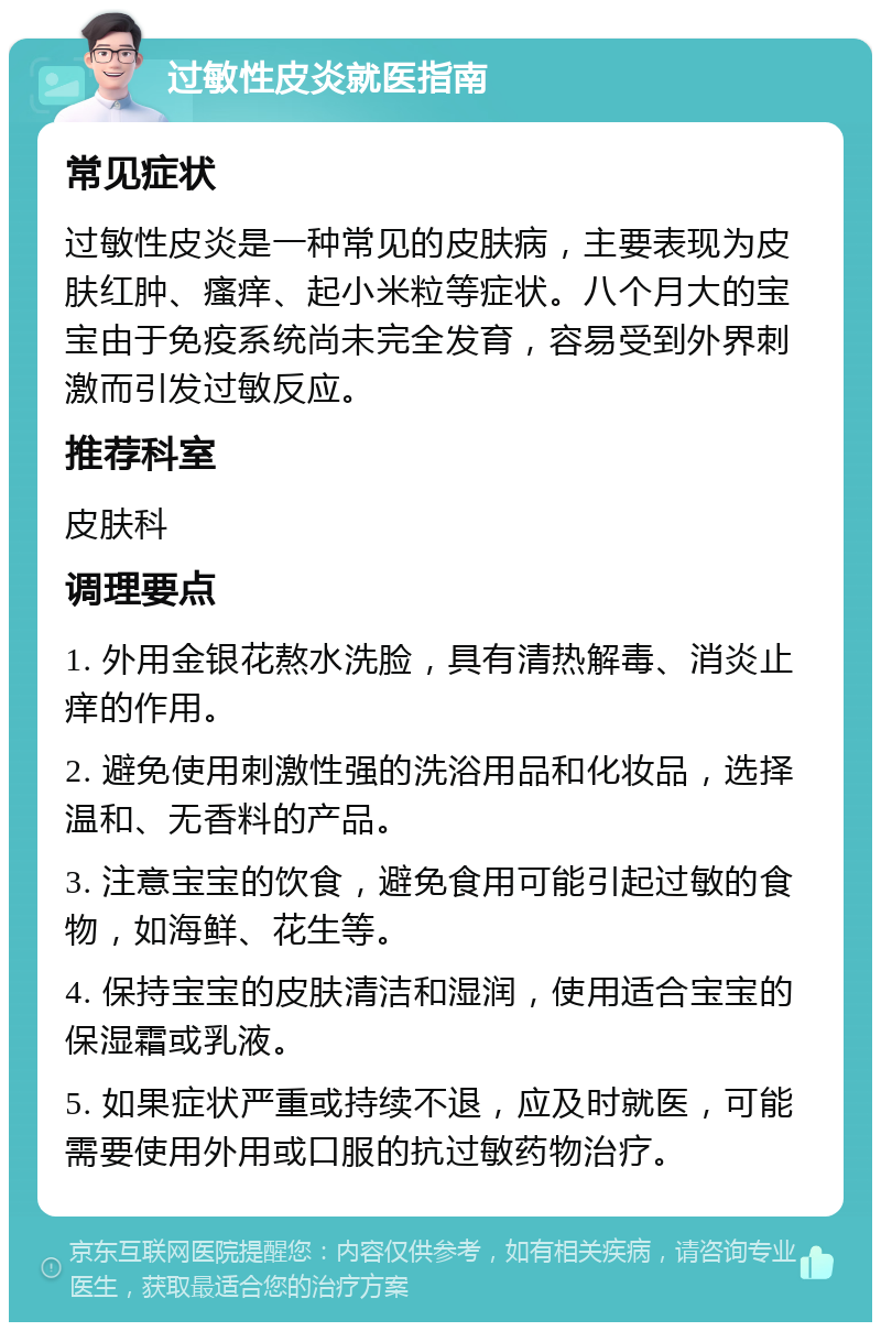 过敏性皮炎就医指南 常见症状 过敏性皮炎是一种常见的皮肤病，主要表现为皮肤红肿、瘙痒、起小米粒等症状。八个月大的宝宝由于免疫系统尚未完全发育，容易受到外界刺激而引发过敏反应。 推荐科室 皮肤科 调理要点 1. 外用金银花熬水洗脸，具有清热解毒、消炎止痒的作用。 2. 避免使用刺激性强的洗浴用品和化妆品，选择温和、无香料的产品。 3. 注意宝宝的饮食，避免食用可能引起过敏的食物，如海鲜、花生等。 4. 保持宝宝的皮肤清洁和湿润，使用适合宝宝的保湿霜或乳液。 5. 如果症状严重或持续不退，应及时就医，可能需要使用外用或口服的抗过敏药物治疗。