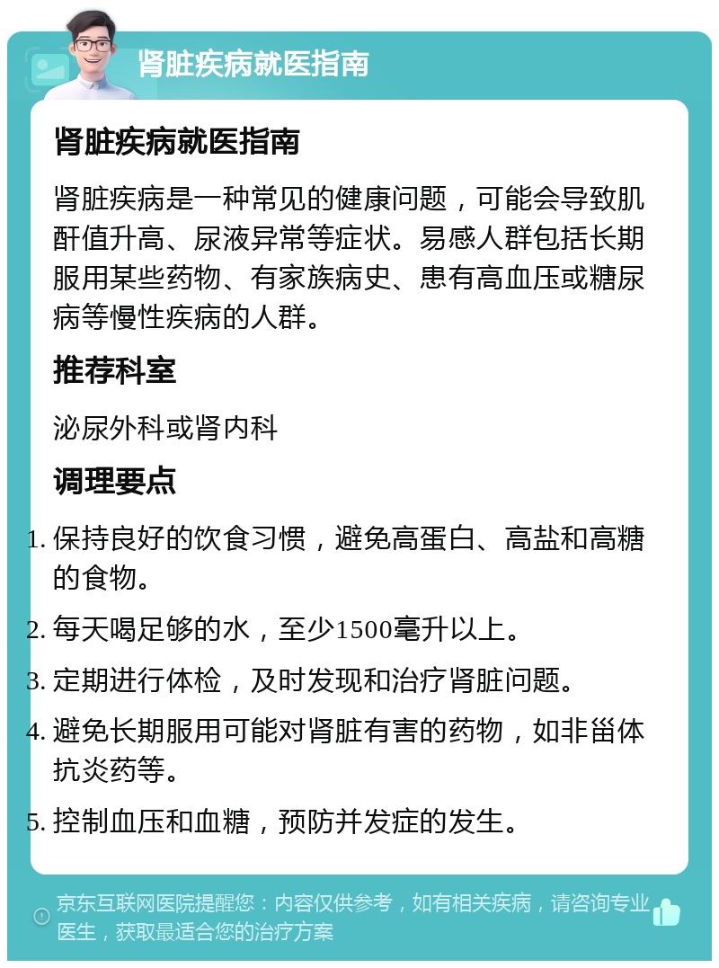 肾脏疾病就医指南 肾脏疾病就医指南 肾脏疾病是一种常见的健康问题，可能会导致肌酐值升高、尿液异常等症状。易感人群包括长期服用某些药物、有家族病史、患有高血压或糖尿病等慢性疾病的人群。 推荐科室 泌尿外科或肾内科 调理要点 保持良好的饮食习惯，避免高蛋白、高盐和高糖的食物。 每天喝足够的水，至少1500毫升以上。 定期进行体检，及时发现和治疗肾脏问题。 避免长期服用可能对肾脏有害的药物，如非甾体抗炎药等。 控制血压和血糖，预防并发症的发生。