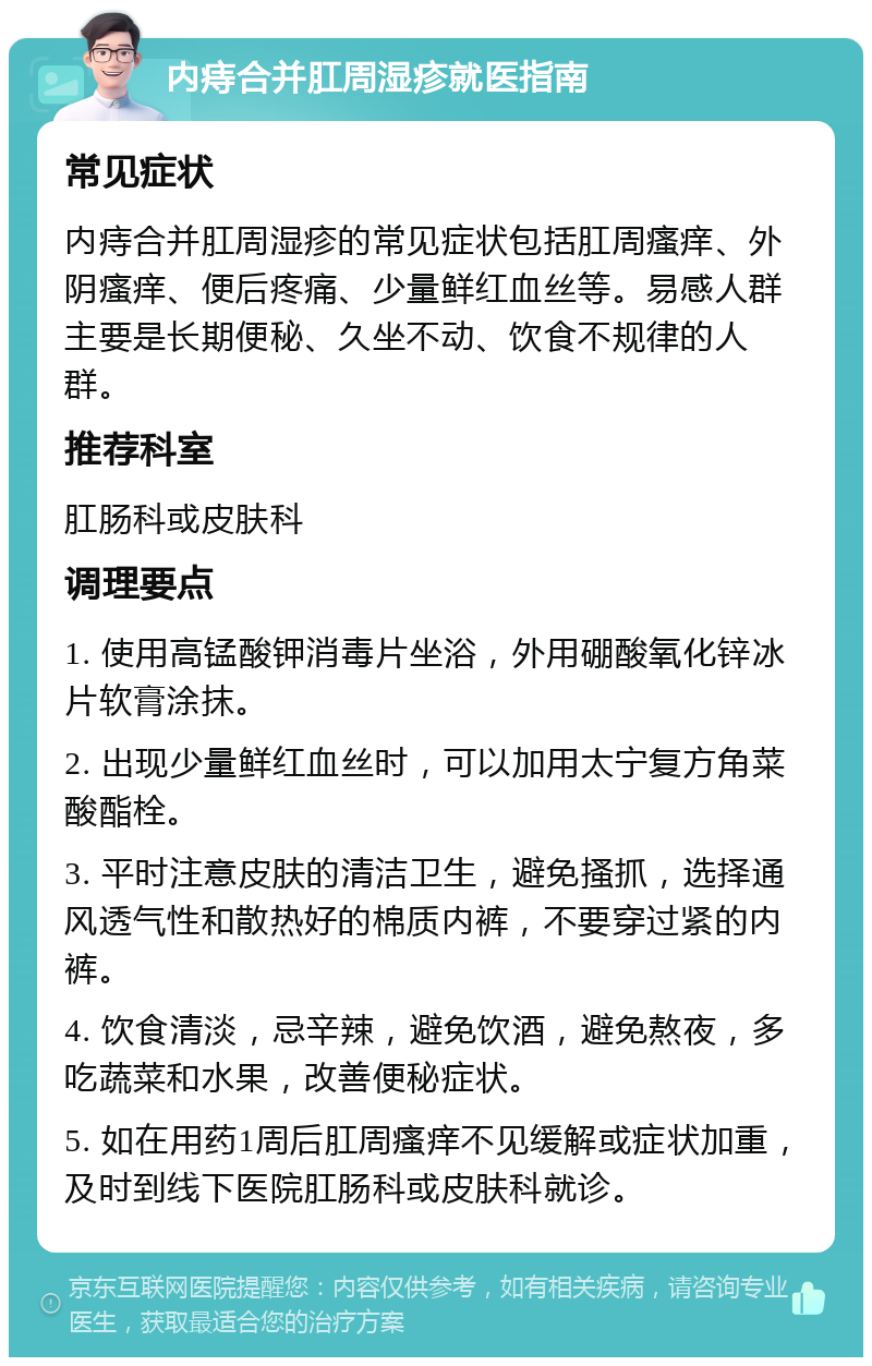 内痔合并肛周湿疹就医指南 常见症状 内痔合并肛周湿疹的常见症状包括肛周瘙痒、外阴瘙痒、便后疼痛、少量鲜红血丝等。易感人群主要是长期便秘、久坐不动、饮食不规律的人群。 推荐科室 肛肠科或皮肤科 调理要点 1. 使用高锰酸钾消毒片坐浴，外用硼酸氧化锌冰片软膏涂抹。 2. 出现少量鲜红血丝时，可以加用太宁复方角菜酸酯栓。 3. 平时注意皮肤的清洁卫生，避免搔抓，选择通风透气性和散热好的棉质内裤，不要穿过紧的内裤。 4. 饮食清淡，忌辛辣，避免饮酒，避免熬夜，多吃蔬菜和水果，改善便秘症状。 5. 如在用药1周后肛周瘙痒不见缓解或症状加重，及时到线下医院肛肠科或皮肤科就诊。