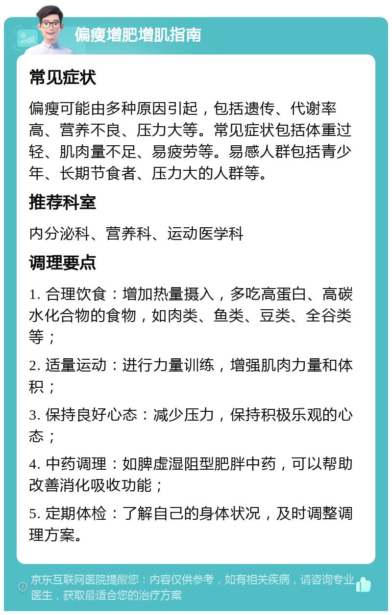 偏瘦增肥增肌指南 常见症状 偏瘦可能由多种原因引起，包括遗传、代谢率高、营养不良、压力大等。常见症状包括体重过轻、肌肉量不足、易疲劳等。易感人群包括青少年、长期节食者、压力大的人群等。 推荐科室 内分泌科、营养科、运动医学科 调理要点 1. 合理饮食：增加热量摄入，多吃高蛋白、高碳水化合物的食物，如肉类、鱼类、豆类、全谷类等； 2. 适量运动：进行力量训练，增强肌肉力量和体积； 3. 保持良好心态：减少压力，保持积极乐观的心态； 4. 中药调理：如脾虚湿阻型肥胖中药，可以帮助改善消化吸收功能； 5. 定期体检：了解自己的身体状况，及时调整调理方案。