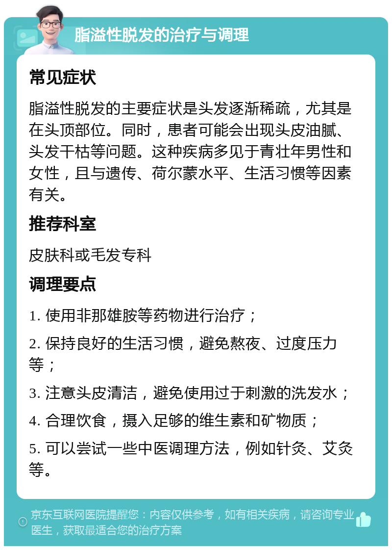 脂溢性脱发的治疗与调理 常见症状 脂溢性脱发的主要症状是头发逐渐稀疏，尤其是在头顶部位。同时，患者可能会出现头皮油腻、头发干枯等问题。这种疾病多见于青壮年男性和女性，且与遗传、荷尔蒙水平、生活习惯等因素有关。 推荐科室 皮肤科或毛发专科 调理要点 1. 使用非那雄胺等药物进行治疗； 2. 保持良好的生活习惯，避免熬夜、过度压力等； 3. 注意头皮清洁，避免使用过于刺激的洗发水； 4. 合理饮食，摄入足够的维生素和矿物质； 5. 可以尝试一些中医调理方法，例如针灸、艾灸等。