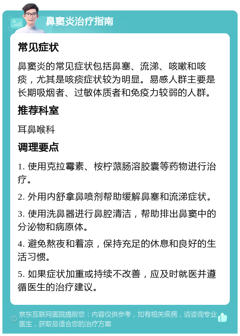 鼻窦炎治疗指南 常见症状 鼻窦炎的常见症状包括鼻塞、流涕、咳嗽和咳痰，尤其是咳痰症状较为明显。易感人群主要是长期吸烟者、过敏体质者和免疫力较弱的人群。 推荐科室 耳鼻喉科 调理要点 1. 使用克拉霉素、桉柠蒎肠溶胶囊等药物进行治疗。 2. 外用内舒拿鼻喷剂帮助缓解鼻塞和流涕症状。 3. 使用洗鼻器进行鼻腔清洁，帮助排出鼻窦中的分泌物和病原体。 4. 避免熬夜和着凉，保持充足的休息和良好的生活习惯。 5. 如果症状加重或持续不改善，应及时就医并遵循医生的治疗建议。