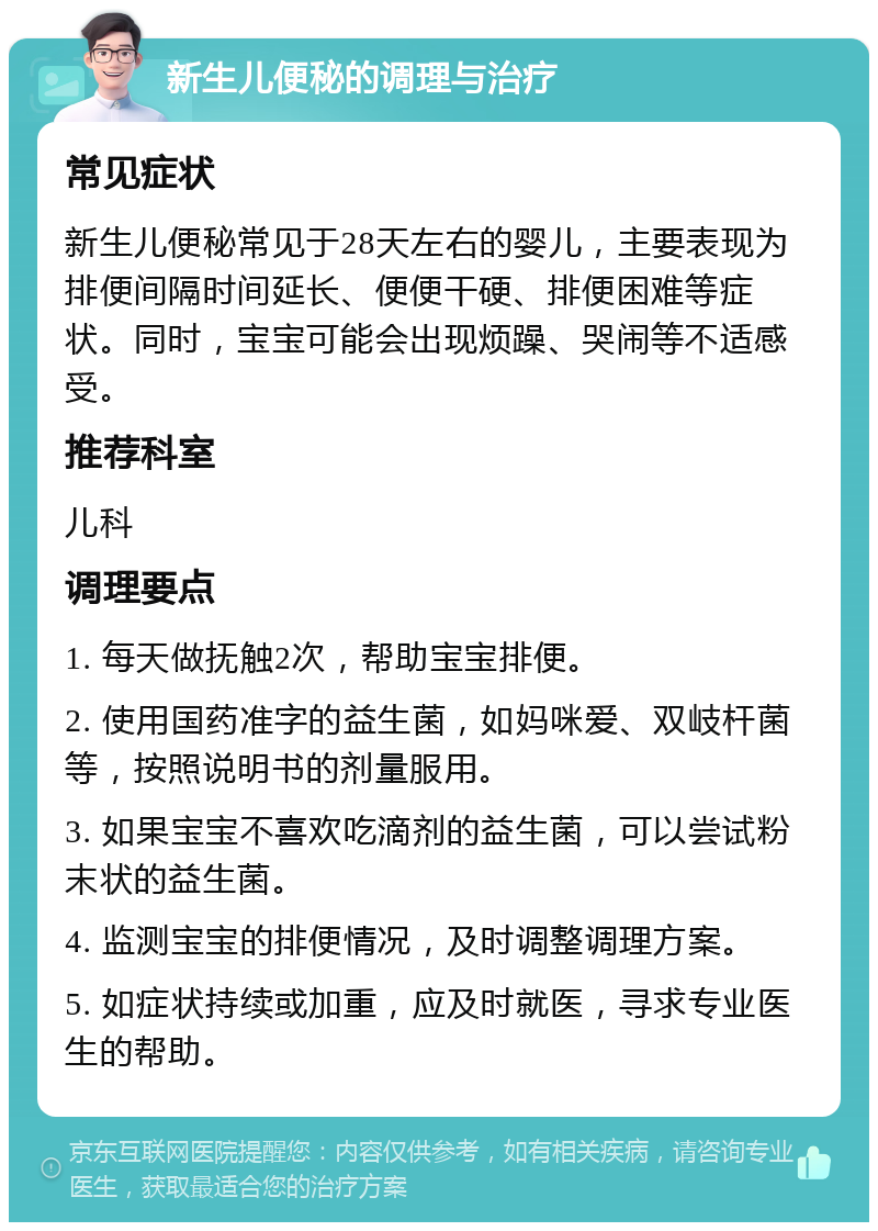 新生儿便秘的调理与治疗 常见症状 新生儿便秘常见于28天左右的婴儿，主要表现为排便间隔时间延长、便便干硬、排便困难等症状。同时，宝宝可能会出现烦躁、哭闹等不适感受。 推荐科室 儿科 调理要点 1. 每天做抚触2次，帮助宝宝排便。 2. 使用国药准字的益生菌，如妈咪爱、双岐杆菌等，按照说明书的剂量服用。 3. 如果宝宝不喜欢吃滴剂的益生菌，可以尝试粉末状的益生菌。 4. 监测宝宝的排便情况，及时调整调理方案。 5. 如症状持续或加重，应及时就医，寻求专业医生的帮助。