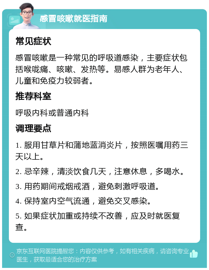 感冒咳嗽就医指南 常见症状 感冒咳嗽是一种常见的呼吸道感染，主要症状包括喉咙痛、咳嗽、发热等。易感人群为老年人、儿童和免疫力较弱者。 推荐科室 呼吸内科或普通内科 调理要点 1. 服用甘草片和蒲地蓝消炎片，按照医嘱用药三天以上。 2. 忌辛辣，清淡饮食几天，注意休息，多喝水。 3. 用药期间戒烟戒酒，避免刺激呼吸道。 4. 保持室内空气流通，避免交叉感染。 5. 如果症状加重或持续不改善，应及时就医复查。