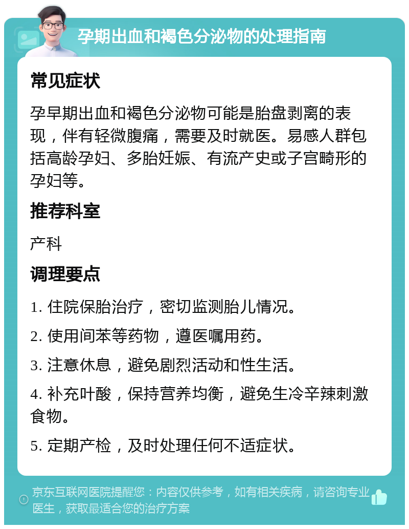 孕期出血和褐色分泌物的处理指南 常见症状 孕早期出血和褐色分泌物可能是胎盘剥离的表现，伴有轻微腹痛，需要及时就医。易感人群包括高龄孕妇、多胎妊娠、有流产史或子宫畸形的孕妇等。 推荐科室 产科 调理要点 1. 住院保胎治疗，密切监测胎儿情况。 2. 使用间苯等药物，遵医嘱用药。 3. 注意休息，避免剧烈活动和性生活。 4. 补充叶酸，保持营养均衡，避免生冷辛辣刺激食物。 5. 定期产检，及时处理任何不适症状。