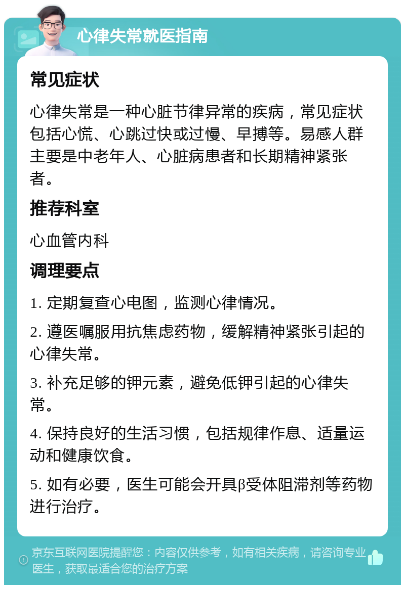 心律失常就医指南 常见症状 心律失常是一种心脏节律异常的疾病，常见症状包括心慌、心跳过快或过慢、早搏等。易感人群主要是中老年人、心脏病患者和长期精神紧张者。 推荐科室 心血管内科 调理要点 1. 定期复查心电图，监测心律情况。 2. 遵医嘱服用抗焦虑药物，缓解精神紧张引起的心律失常。 3. 补充足够的钾元素，避免低钾引起的心律失常。 4. 保持良好的生活习惯，包括规律作息、适量运动和健康饮食。 5. 如有必要，医生可能会开具β受体阻滞剂等药物进行治疗。