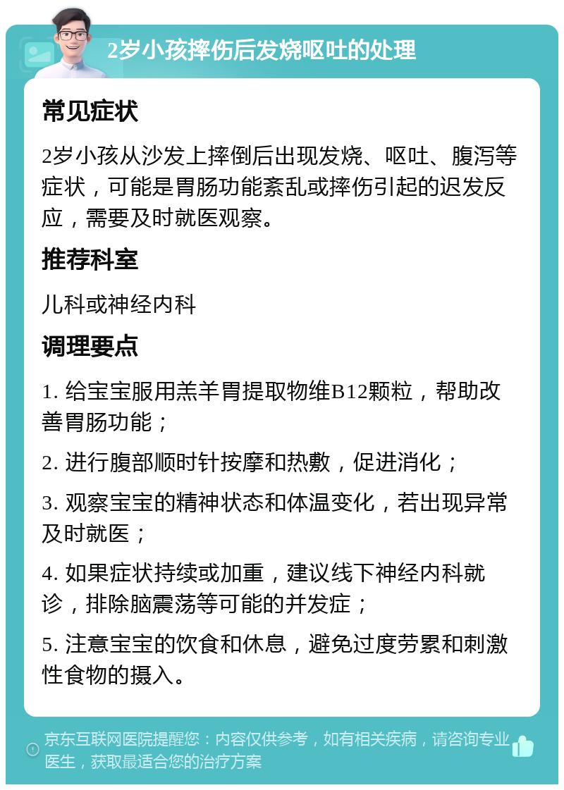 2岁小孩摔伤后发烧呕吐的处理 常见症状 2岁小孩从沙发上摔倒后出现发烧、呕吐、腹泻等症状，可能是胃肠功能紊乱或摔伤引起的迟发反应，需要及时就医观察。 推荐科室 儿科或神经内科 调理要点 1. 给宝宝服用羔羊胃提取物维B12颗粒，帮助改善胃肠功能； 2. 进行腹部顺时针按摩和热敷，促进消化； 3. 观察宝宝的精神状态和体温变化，若出现异常及时就医； 4. 如果症状持续或加重，建议线下神经内科就诊，排除脑震荡等可能的并发症； 5. 注意宝宝的饮食和休息，避免过度劳累和刺激性食物的摄入。