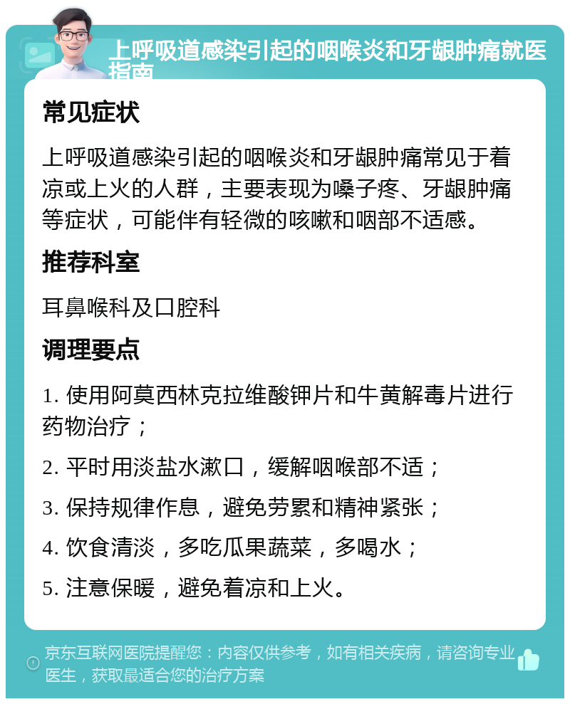 上呼吸道感染引起的咽喉炎和牙龈肿痛就医指南 常见症状 上呼吸道感染引起的咽喉炎和牙龈肿痛常见于着凉或上火的人群，主要表现为嗓子疼、牙龈肿痛等症状，可能伴有轻微的咳嗽和咽部不适感。 推荐科室 耳鼻喉科及口腔科 调理要点 1. 使用阿莫西林克拉维酸钾片和牛黄解毒片进行药物治疗； 2. 平时用淡盐水漱口，缓解咽喉部不适； 3. 保持规律作息，避免劳累和精神紧张； 4. 饮食清淡，多吃瓜果蔬菜，多喝水； 5. 注意保暖，避免着凉和上火。