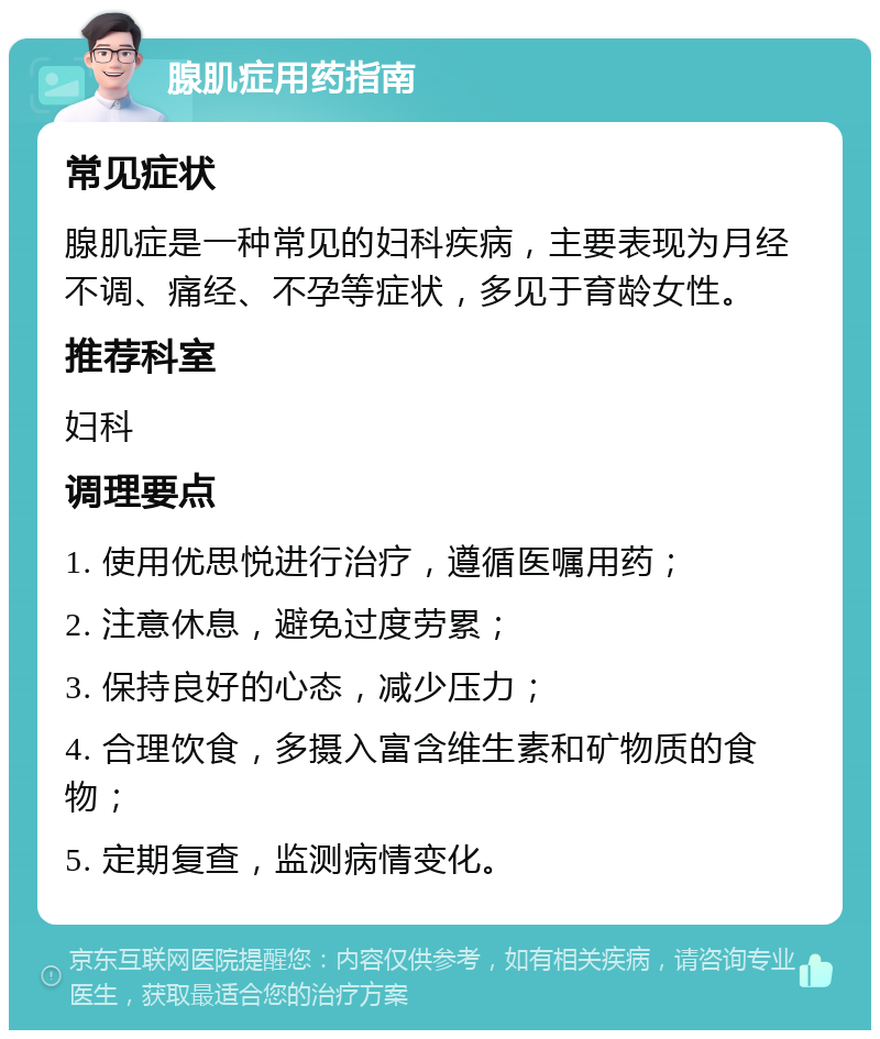 腺肌症用药指南 常见症状 腺肌症是一种常见的妇科疾病，主要表现为月经不调、痛经、不孕等症状，多见于育龄女性。 推荐科室 妇科 调理要点 1. 使用优思悦进行治疗，遵循医嘱用药； 2. 注意休息，避免过度劳累； 3. 保持良好的心态，减少压力； 4. 合理饮食，多摄入富含维生素和矿物质的食物； 5. 定期复查，监测病情变化。