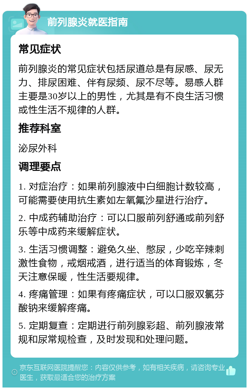 前列腺炎就医指南 常见症状 前列腺炎的常见症状包括尿道总是有尿感、尿无力、排尿困难、伴有尿频、尿不尽等。易感人群主要是30岁以上的男性，尤其是有不良生活习惯或性生活不规律的人群。 推荐科室 泌尿外科 调理要点 1. 对症治疗：如果前列腺液中白细胞计数较高，可能需要使用抗生素如左氧氟沙星进行治疗。 2. 中成药辅助治疗：可以口服前列舒通或前列舒乐等中成药来缓解症状。 3. 生活习惯调整：避免久坐、憋尿，少吃辛辣刺激性食物，戒烟戒酒，进行适当的体育锻炼，冬天注意保暖，性生活要规律。 4. 疼痛管理：如果有疼痛症状，可以口服双氯芬酸钠来缓解疼痛。 5. 定期复查：定期进行前列腺彩超、前列腺液常规和尿常规检查，及时发现和处理问题。