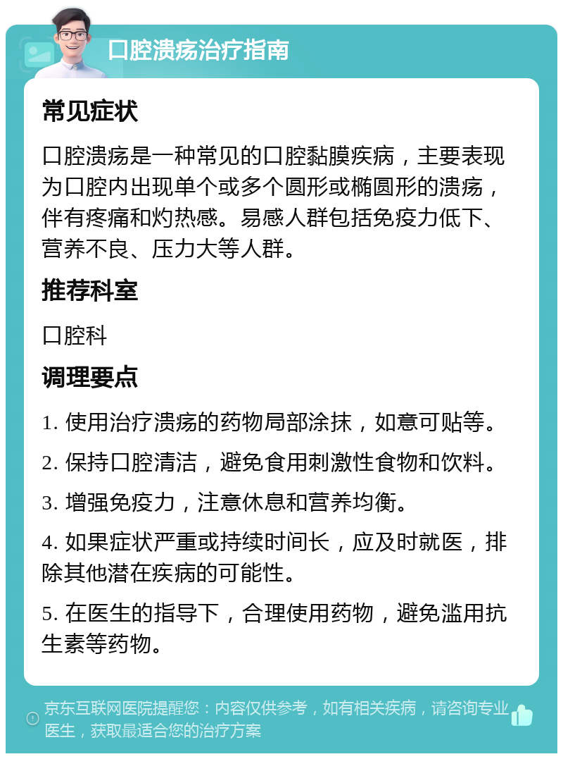 口腔溃疡治疗指南 常见症状 口腔溃疡是一种常见的口腔黏膜疾病，主要表现为口腔内出现单个或多个圆形或椭圆形的溃疡，伴有疼痛和灼热感。易感人群包括免疫力低下、营养不良、压力大等人群。 推荐科室 口腔科 调理要点 1. 使用治疗溃疡的药物局部涂抹，如意可贴等。 2. 保持口腔清洁，避免食用刺激性食物和饮料。 3. 增强免疫力，注意休息和营养均衡。 4. 如果症状严重或持续时间长，应及时就医，排除其他潜在疾病的可能性。 5. 在医生的指导下，合理使用药物，避免滥用抗生素等药物。