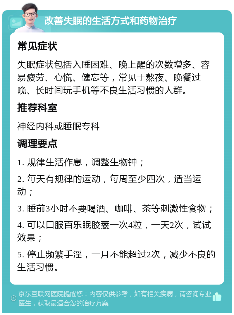 改善失眠的生活方式和药物治疗 常见症状 失眠症状包括入睡困难、晚上醒的次数增多、容易疲劳、心慌、健忘等，常见于熬夜、晚餐过晚、长时间玩手机等不良生活习惯的人群。 推荐科室 神经内科或睡眠专科 调理要点 1. 规律生活作息，调整生物钟； 2. 每天有规律的运动，每周至少四次，适当运动； 3. 睡前3小时不要喝酒、咖啡、茶等刺激性食物； 4. 可以口服百乐眠胶囊一次4粒，一天2次，试试效果； 5. 停止频繁手淫，一月不能超过2次，减少不良的生活习惯。