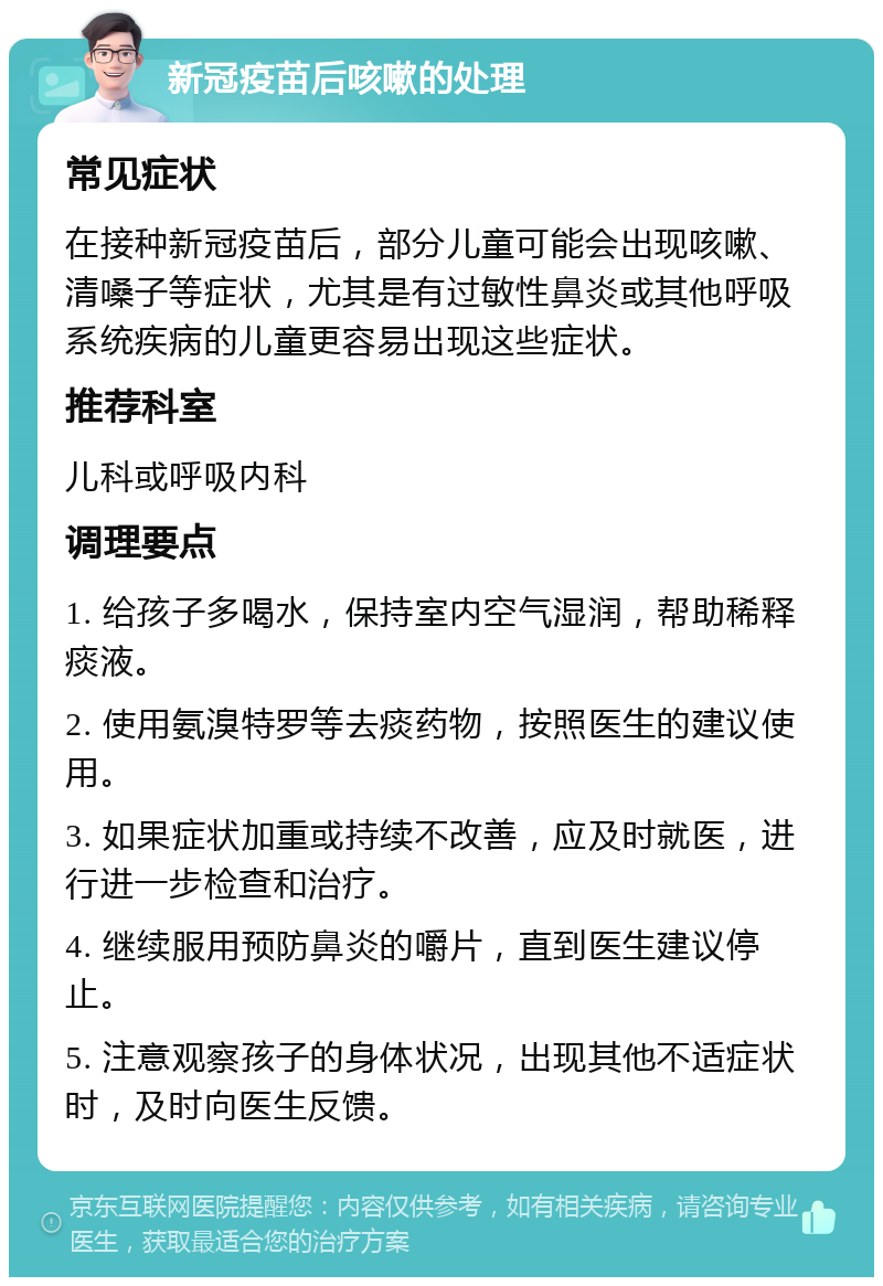 新冠疫苗后咳嗽的处理 常见症状 在接种新冠疫苗后，部分儿童可能会出现咳嗽、清嗓子等症状，尤其是有过敏性鼻炎或其他呼吸系统疾病的儿童更容易出现这些症状。 推荐科室 儿科或呼吸内科 调理要点 1. 给孩子多喝水，保持室内空气湿润，帮助稀释痰液。 2. 使用氨溴特罗等去痰药物，按照医生的建议使用。 3. 如果症状加重或持续不改善，应及时就医，进行进一步检查和治疗。 4. 继续服用预防鼻炎的嚼片，直到医生建议停止。 5. 注意观察孩子的身体状况，出现其他不适症状时，及时向医生反馈。