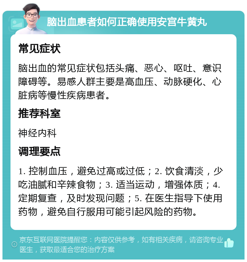 脑出血患者如何正确使用安宫牛黄丸 常见症状 脑出血的常见症状包括头痛、恶心、呕吐、意识障碍等。易感人群主要是高血压、动脉硬化、心脏病等慢性疾病患者。 推荐科室 神经内科 调理要点 1. 控制血压，避免过高或过低；2. 饮食清淡，少吃油腻和辛辣食物；3. 适当运动，增强体质；4. 定期复查，及时发现问题；5. 在医生指导下使用药物，避免自行服用可能引起风险的药物。