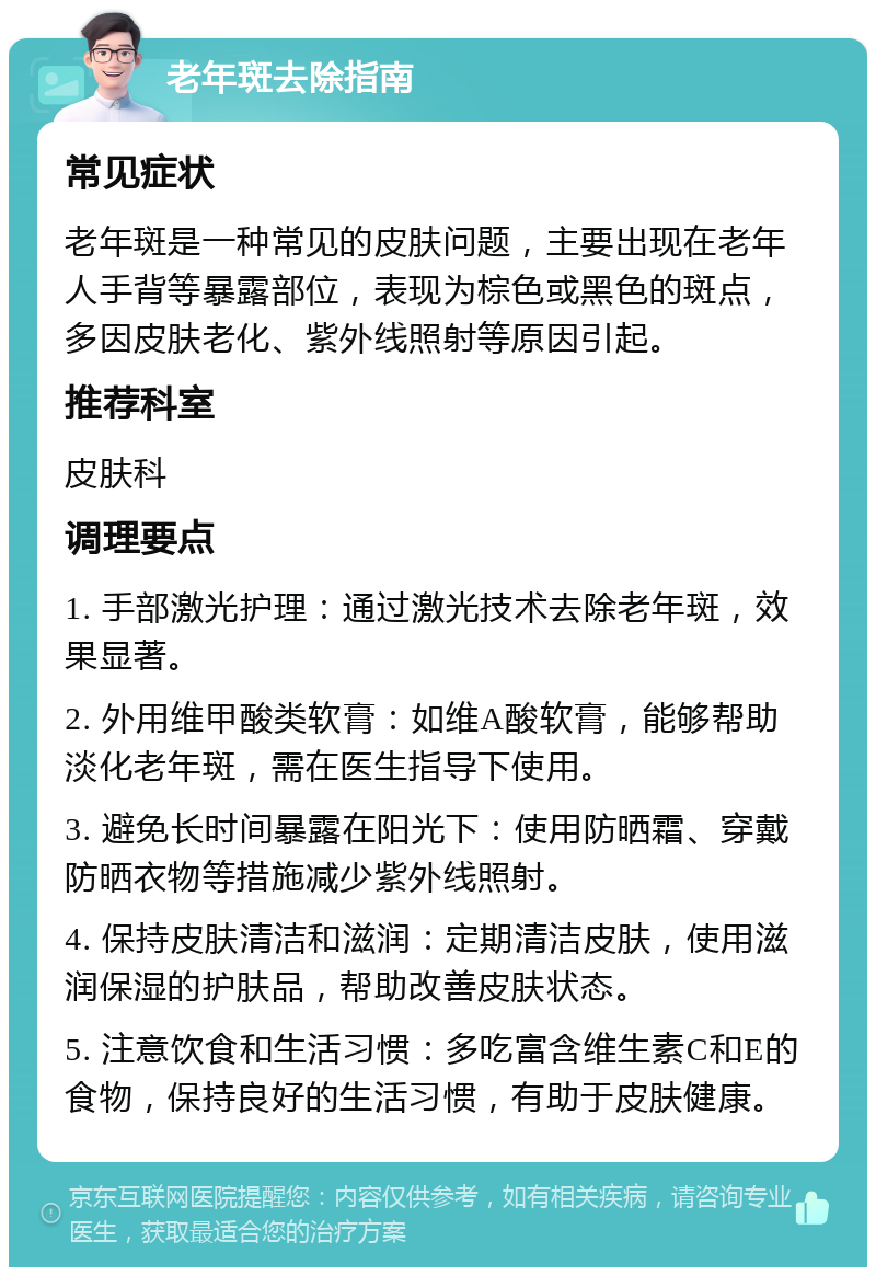 老年斑去除指南 常见症状 老年斑是一种常见的皮肤问题，主要出现在老年人手背等暴露部位，表现为棕色或黑色的斑点，多因皮肤老化、紫外线照射等原因引起。 推荐科室 皮肤科 调理要点 1. 手部激光护理：通过激光技术去除老年斑，效果显著。 2. 外用维甲酸类软膏：如维A酸软膏，能够帮助淡化老年斑，需在医生指导下使用。 3. 避免长时间暴露在阳光下：使用防晒霜、穿戴防晒衣物等措施减少紫外线照射。 4. 保持皮肤清洁和滋润：定期清洁皮肤，使用滋润保湿的护肤品，帮助改善皮肤状态。 5. 注意饮食和生活习惯：多吃富含维生素C和E的食物，保持良好的生活习惯，有助于皮肤健康。