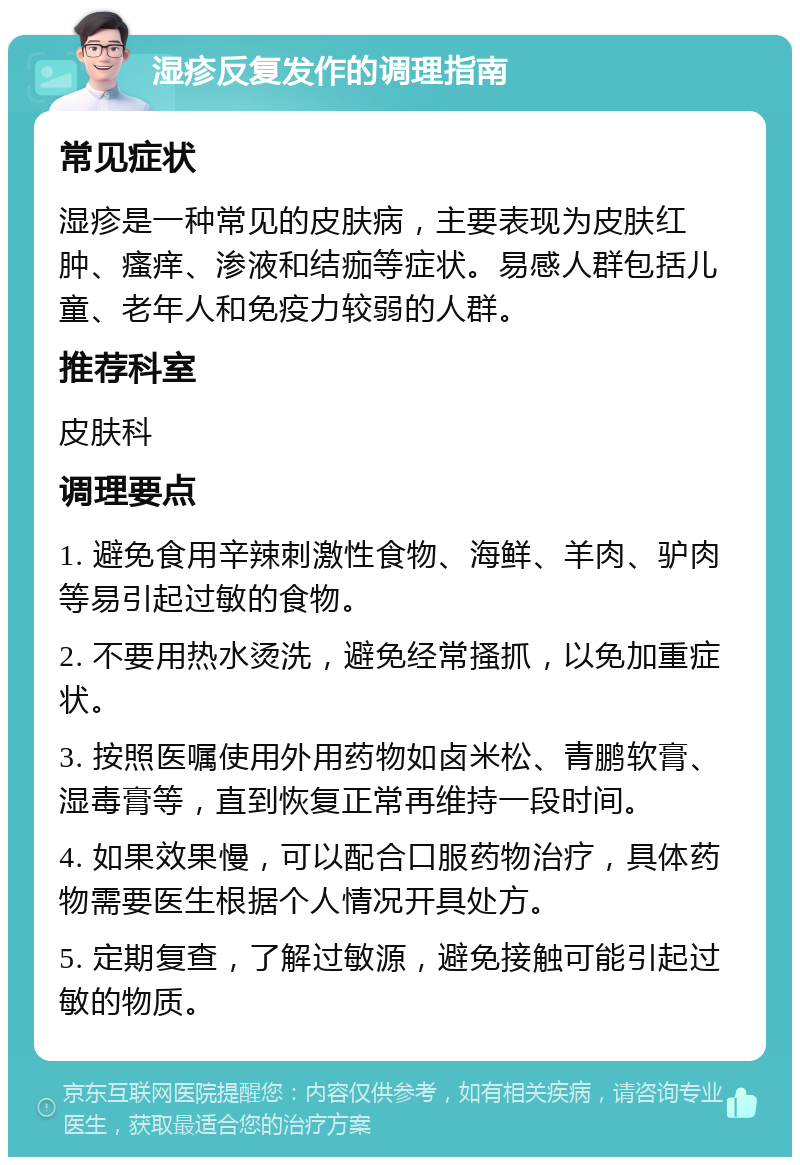 湿疹反复发作的调理指南 常见症状 湿疹是一种常见的皮肤病，主要表现为皮肤红肿、瘙痒、渗液和结痂等症状。易感人群包括儿童、老年人和免疫力较弱的人群。 推荐科室 皮肤科 调理要点 1. 避免食用辛辣刺激性食物、海鲜、羊肉、驴肉等易引起过敏的食物。 2. 不要用热水烫洗，避免经常搔抓，以免加重症状。 3. 按照医嘱使用外用药物如卤米松、青鹏软膏、湿毒膏等，直到恢复正常再维持一段时间。 4. 如果效果慢，可以配合口服药物治疗，具体药物需要医生根据个人情况开具处方。 5. 定期复查，了解过敏源，避免接触可能引起过敏的物质。