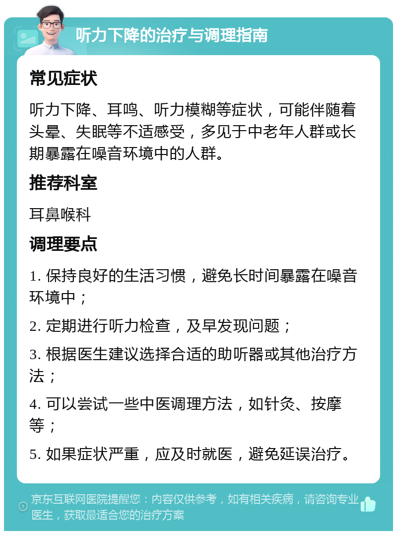 听力下降的治疗与调理指南 常见症状 听力下降、耳鸣、听力模糊等症状，可能伴随着头晕、失眠等不适感受，多见于中老年人群或长期暴露在噪音环境中的人群。 推荐科室 耳鼻喉科 调理要点 1. 保持良好的生活习惯，避免长时间暴露在噪音环境中； 2. 定期进行听力检查，及早发现问题； 3. 根据医生建议选择合适的助听器或其他治疗方法； 4. 可以尝试一些中医调理方法，如针灸、按摩等； 5. 如果症状严重，应及时就医，避免延误治疗。