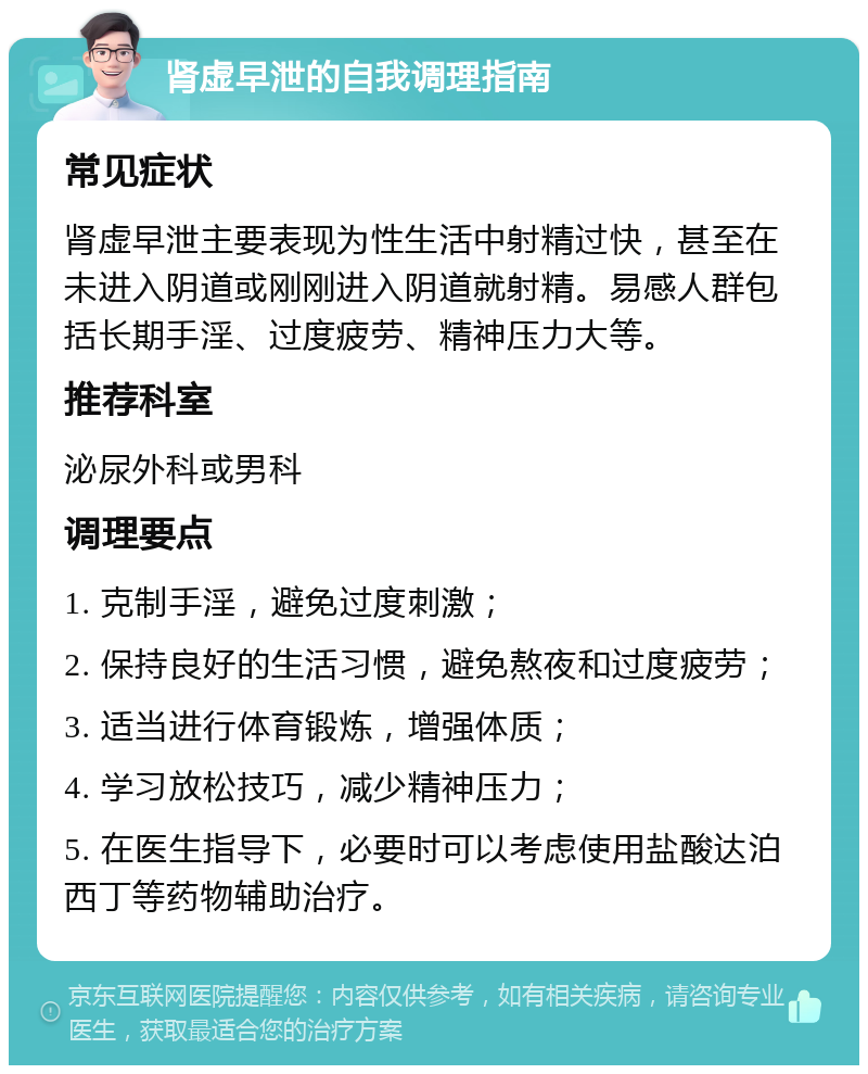 肾虚早泄的自我调理指南 常见症状 肾虚早泄主要表现为性生活中射精过快，甚至在未进入阴道或刚刚进入阴道就射精。易感人群包括长期手淫、过度疲劳、精神压力大等。 推荐科室 泌尿外科或男科 调理要点 1. 克制手淫，避免过度刺激； 2. 保持良好的生活习惯，避免熬夜和过度疲劳； 3. 适当进行体育锻炼，增强体质； 4. 学习放松技巧，减少精神压力； 5. 在医生指导下，必要时可以考虑使用盐酸达泊西丁等药物辅助治疗。