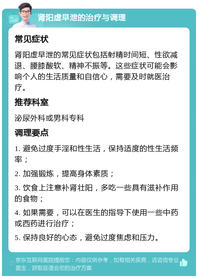 肾阳虚早泄的治疗与调理 常见症状 肾阳虚早泄的常见症状包括射精时间短、性欲减退、腰膝酸软、精神不振等。这些症状可能会影响个人的生活质量和自信心，需要及时就医治疗。 推荐科室 泌尿外科或男科专科 调理要点 1. 避免过度手淫和性生活，保持适度的性生活频率； 2. 加强锻炼，提高身体素质； 3. 饮食上注意补肾壮阳，多吃一些具有滋补作用的食物； 4. 如果需要，可以在医生的指导下使用一些中药或西药进行治疗； 5. 保持良好的心态，避免过度焦虑和压力。