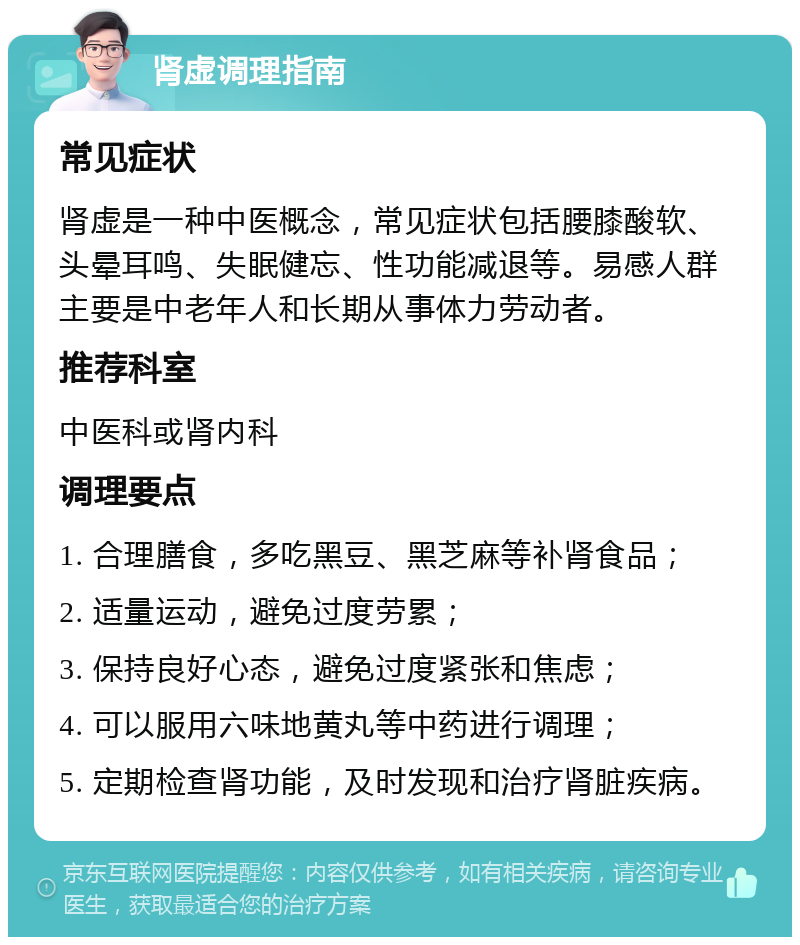 肾虚调理指南 常见症状 肾虚是一种中医概念，常见症状包括腰膝酸软、头晕耳鸣、失眠健忘、性功能减退等。易感人群主要是中老年人和长期从事体力劳动者。 推荐科室 中医科或肾内科 调理要点 1. 合理膳食，多吃黑豆、黑芝麻等补肾食品； 2. 适量运动，避免过度劳累； 3. 保持良好心态，避免过度紧张和焦虑； 4. 可以服用六味地黄丸等中药进行调理； 5. 定期检查肾功能，及时发现和治疗肾脏疾病。