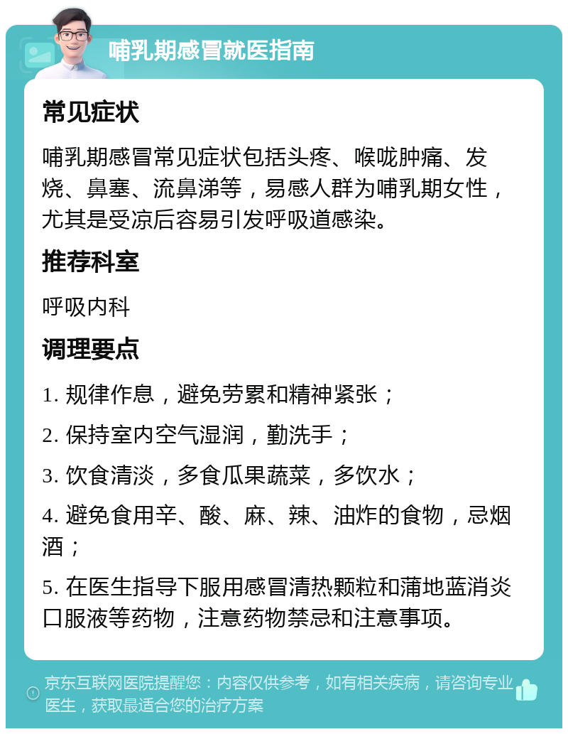 哺乳期感冒就医指南 常见症状 哺乳期感冒常见症状包括头疼、喉咙肿痛、发烧、鼻塞、流鼻涕等，易感人群为哺乳期女性，尤其是受凉后容易引发呼吸道感染。 推荐科室 呼吸内科 调理要点 1. 规律作息，避免劳累和精神紧张； 2. 保持室内空气湿润，勤洗手； 3. 饮食清淡，多食瓜果蔬菜，多饮水； 4. 避免食用辛、酸、麻、辣、油炸的食物，忌烟酒； 5. 在医生指导下服用感冒清热颗粒和蒲地蓝消炎口服液等药物，注意药物禁忌和注意事项。