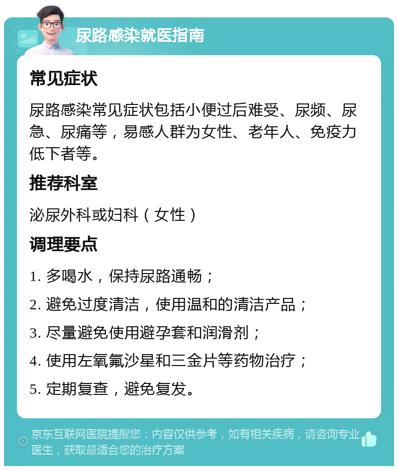 尿路感染就医指南 常见症状 尿路感染常见症状包括小便过后难受、尿频、尿急、尿痛等，易感人群为女性、老年人、免疫力低下者等。 推荐科室 泌尿外科或妇科（女性） 调理要点 1. 多喝水，保持尿路通畅； 2. 避免过度清洁，使用温和的清洁产品； 3. 尽量避免使用避孕套和润滑剂； 4. 使用左氧氟沙星和三金片等药物治疗； 5. 定期复查，避免复发。