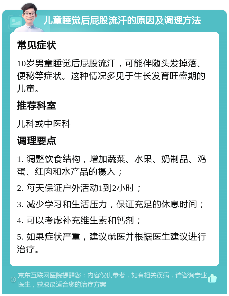 儿童睡觉后屁股流汗的原因及调理方法 常见症状 10岁男童睡觉后屁股流汗，可能伴随头发掉落、便秘等症状。这种情况多见于生长发育旺盛期的儿童。 推荐科室 儿科或中医科 调理要点 1. 调整饮食结构，增加蔬菜、水果、奶制品、鸡蛋、红肉和水产品的摄入； 2. 每天保证户外活动1到2小时； 3. 减少学习和生活压力，保证充足的休息时间； 4. 可以考虑补充维生素和钙剂； 5. 如果症状严重，建议就医并根据医生建议进行治疗。