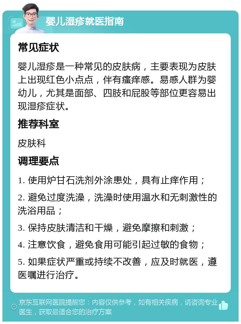 婴儿湿疹就医指南 常见症状 婴儿湿疹是一种常见的皮肤病，主要表现为皮肤上出现红色小点点，伴有瘙痒感。易感人群为婴幼儿，尤其是面部、四肢和屁股等部位更容易出现湿疹症状。 推荐科室 皮肤科 调理要点 1. 使用炉甘石洗剂外涂患处，具有止痒作用； 2. 避免过度洗澡，洗澡时使用温水和无刺激性的洗浴用品； 3. 保持皮肤清洁和干燥，避免摩擦和刺激； 4. 注意饮食，避免食用可能引起过敏的食物； 5. 如果症状严重或持续不改善，应及时就医，遵医嘱进行治疗。