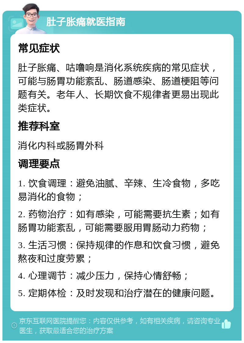 肚子胀痛就医指南 常见症状 肚子胀痛、咕噜响是消化系统疾病的常见症状，可能与肠胃功能紊乱、肠道感染、肠道梗阻等问题有关。老年人、长期饮食不规律者更易出现此类症状。 推荐科室 消化内科或肠胃外科 调理要点 1. 饮食调理：避免油腻、辛辣、生冷食物，多吃易消化的食物； 2. 药物治疗：如有感染，可能需要抗生素；如有肠胃功能紊乱，可能需要服用胃肠动力药物； 3. 生活习惯：保持规律的作息和饮食习惯，避免熬夜和过度劳累； 4. 心理调节：减少压力，保持心情舒畅； 5. 定期体检：及时发现和治疗潜在的健康问题。