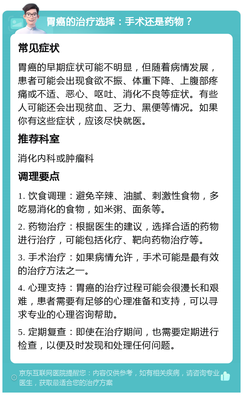 胃癌的治疗选择：手术还是药物？ 常见症状 胃癌的早期症状可能不明显，但随着病情发展，患者可能会出现食欲不振、体重下降、上腹部疼痛或不适、恶心、呕吐、消化不良等症状。有些人可能还会出现贫血、乏力、黑便等情况。如果你有这些症状，应该尽快就医。 推荐科室 消化内科或肿瘤科 调理要点 1. 饮食调理：避免辛辣、油腻、刺激性食物，多吃易消化的食物，如米粥、面条等。 2. 药物治疗：根据医生的建议，选择合适的药物进行治疗，可能包括化疗、靶向药物治疗等。 3. 手术治疗：如果病情允许，手术可能是最有效的治疗方法之一。 4. 心理支持：胃癌的治疗过程可能会很漫长和艰难，患者需要有足够的心理准备和支持，可以寻求专业的心理咨询帮助。 5. 定期复查：即使在治疗期间，也需要定期进行检查，以便及时发现和处理任何问题。