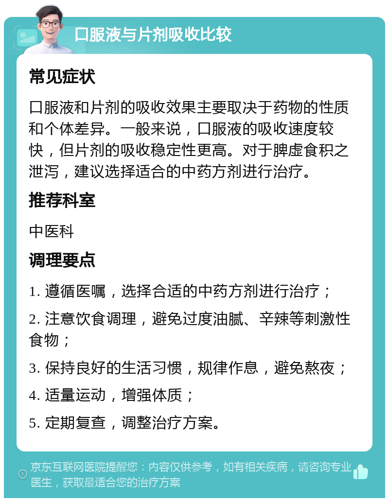 口服液与片剂吸收比较 常见症状 口服液和片剂的吸收效果主要取决于药物的性质和个体差异。一般来说，口服液的吸收速度较快，但片剂的吸收稳定性更高。对于脾虚食积之泄泻，建议选择适合的中药方剂进行治疗。 推荐科室 中医科 调理要点 1. 遵循医嘱，选择合适的中药方剂进行治疗； 2. 注意饮食调理，避免过度油腻、辛辣等刺激性食物； 3. 保持良好的生活习惯，规律作息，避免熬夜； 4. 适量运动，增强体质； 5. 定期复查，调整治疗方案。