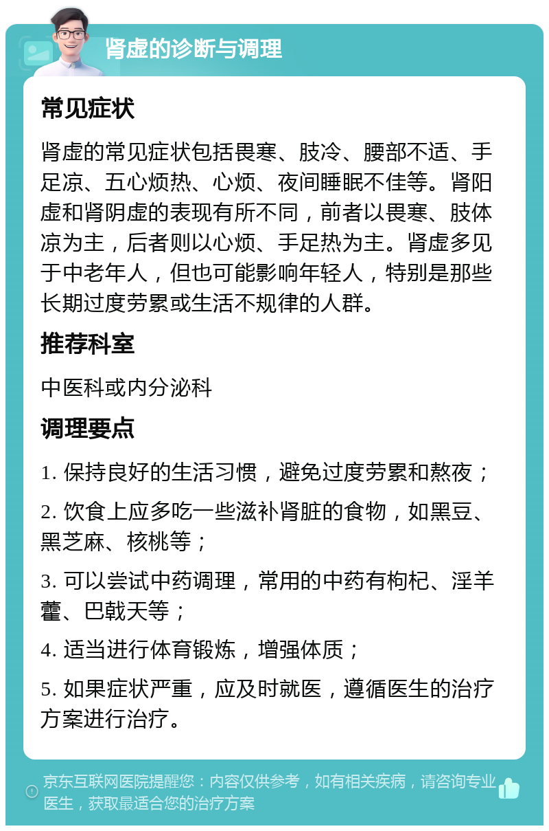 肾虚的诊断与调理 常见症状 肾虚的常见症状包括畏寒、肢冷、腰部不适、手足凉、五心烦热、心烦、夜间睡眠不佳等。肾阳虚和肾阴虚的表现有所不同，前者以畏寒、肢体凉为主，后者则以心烦、手足热为主。肾虚多见于中老年人，但也可能影响年轻人，特别是那些长期过度劳累或生活不规律的人群。 推荐科室 中医科或内分泌科 调理要点 1. 保持良好的生活习惯，避免过度劳累和熬夜； 2. 饮食上应多吃一些滋补肾脏的食物，如黑豆、黑芝麻、核桃等； 3. 可以尝试中药调理，常用的中药有枸杞、淫羊藿、巴戟天等； 4. 适当进行体育锻炼，增强体质； 5. 如果症状严重，应及时就医，遵循医生的治疗方案进行治疗。