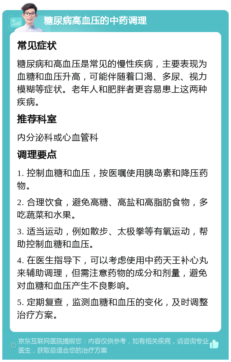 糖尿病高血压的中药调理 常见症状 糖尿病和高血压是常见的慢性疾病，主要表现为血糖和血压升高，可能伴随着口渴、多尿、视力模糊等症状。老年人和肥胖者更容易患上这两种疾病。 推荐科室 内分泌科或心血管科 调理要点 1. 控制血糖和血压，按医嘱使用胰岛素和降压药物。 2. 合理饮食，避免高糖、高盐和高脂肪食物，多吃蔬菜和水果。 3. 适当运动，例如散步、太极拳等有氧运动，帮助控制血糖和血压。 4. 在医生指导下，可以考虑使用中药天王补心丸来辅助调理，但需注意药物的成分和剂量，避免对血糖和血压产生不良影响。 5. 定期复查，监测血糖和血压的变化，及时调整治疗方案。