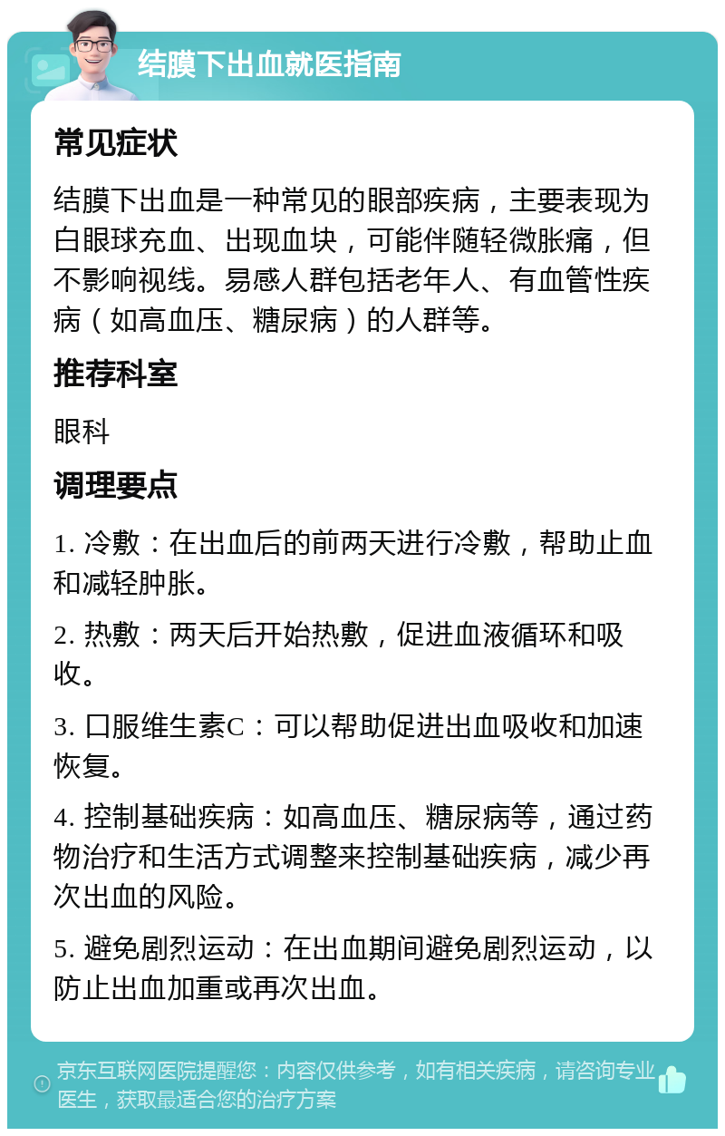 结膜下出血就医指南 常见症状 结膜下出血是一种常见的眼部疾病，主要表现为白眼球充血、出现血块，可能伴随轻微胀痛，但不影响视线。易感人群包括老年人、有血管性疾病（如高血压、糖尿病）的人群等。 推荐科室 眼科 调理要点 1. 冷敷：在出血后的前两天进行冷敷，帮助止血和减轻肿胀。 2. 热敷：两天后开始热敷，促进血液循环和吸收。 3. 口服维生素C：可以帮助促进出血吸收和加速恢复。 4. 控制基础疾病：如高血压、糖尿病等，通过药物治疗和生活方式调整来控制基础疾病，减少再次出血的风险。 5. 避免剧烈运动：在出血期间避免剧烈运动，以防止出血加重或再次出血。