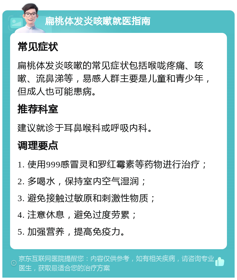 扁桃体发炎咳嗽就医指南 常见症状 扁桃体发炎咳嗽的常见症状包括喉咙疼痛、咳嗽、流鼻涕等，易感人群主要是儿童和青少年，但成人也可能患病。 推荐科室 建议就诊于耳鼻喉科或呼吸内科。 调理要点 1. 使用999感冒灵和罗红霉素等药物进行治疗； 2. 多喝水，保持室内空气湿润； 3. 避免接触过敏原和刺激性物质； 4. 注意休息，避免过度劳累； 5. 加强营养，提高免疫力。