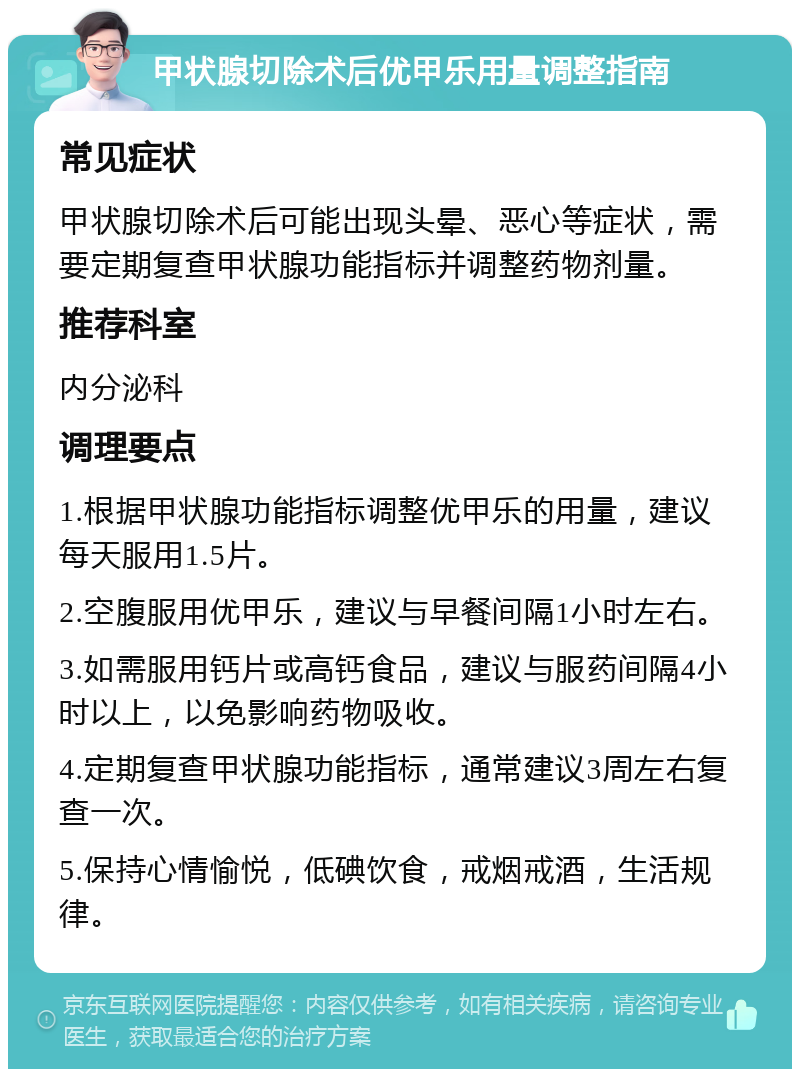 甲状腺切除术后优甲乐用量调整指南 常见症状 甲状腺切除术后可能出现头晕、恶心等症状，需要定期复查甲状腺功能指标并调整药物剂量。 推荐科室 内分泌科 调理要点 1.根据甲状腺功能指标调整优甲乐的用量，建议每天服用1.5片。 2.空腹服用优甲乐，建议与早餐间隔1小时左右。 3.如需服用钙片或高钙食品，建议与服药间隔4小时以上，以免影响药物吸收。 4.定期复查甲状腺功能指标，通常建议3周左右复查一次。 5.保持心情愉悦，低碘饮食，戒烟戒酒，生活规律。