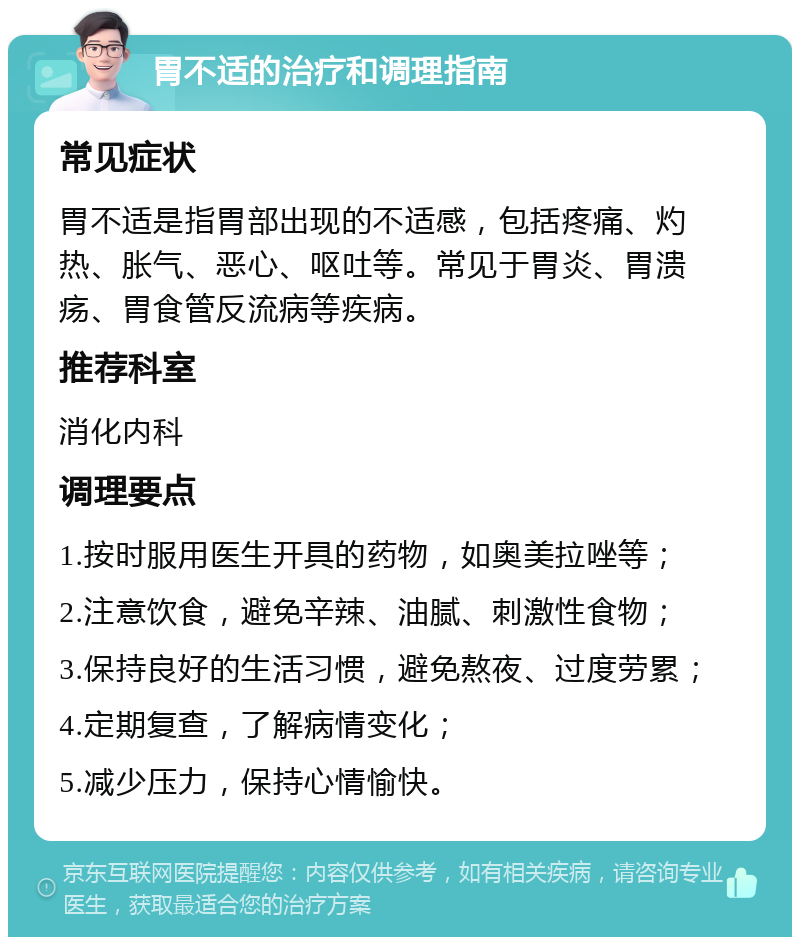 胃不适的治疗和调理指南 常见症状 胃不适是指胃部出现的不适感，包括疼痛、灼热、胀气、恶心、呕吐等。常见于胃炎、胃溃疡、胃食管反流病等疾病。 推荐科室 消化内科 调理要点 1.按时服用医生开具的药物，如奥美拉唑等； 2.注意饮食，避免辛辣、油腻、刺激性食物； 3.保持良好的生活习惯，避免熬夜、过度劳累； 4.定期复查，了解病情变化； 5.减少压力，保持心情愉快。