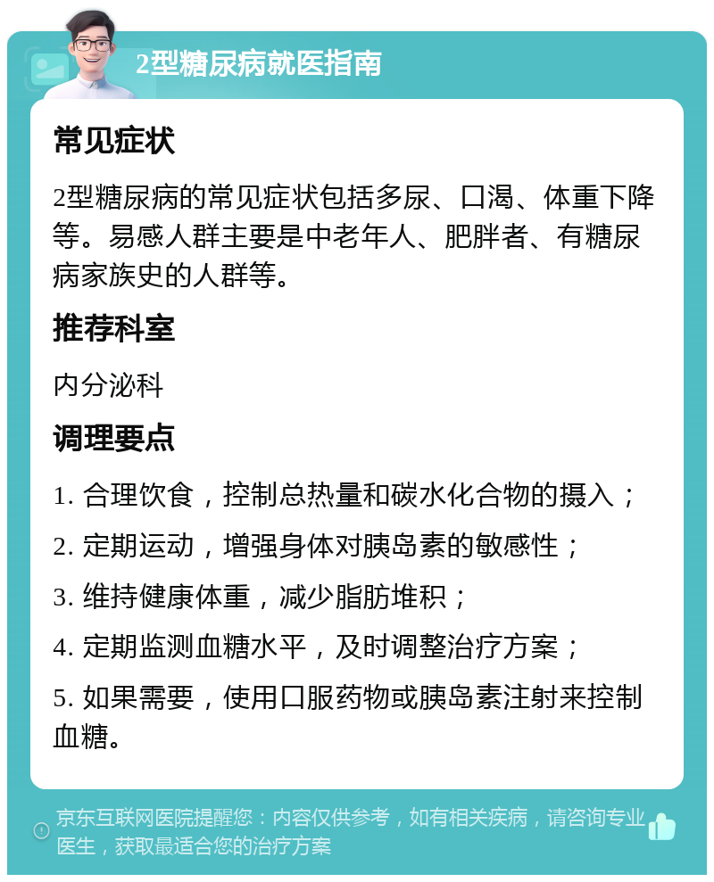 2型糖尿病就医指南 常见症状 2型糖尿病的常见症状包括多尿、口渴、体重下降等。易感人群主要是中老年人、肥胖者、有糖尿病家族史的人群等。 推荐科室 内分泌科 调理要点 1. 合理饮食，控制总热量和碳水化合物的摄入； 2. 定期运动，增强身体对胰岛素的敏感性； 3. 维持健康体重，减少脂肪堆积； 4. 定期监测血糖水平，及时调整治疗方案； 5. 如果需要，使用口服药物或胰岛素注射来控制血糖。