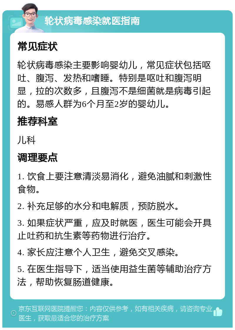 轮状病毒感染就医指南 常见症状 轮状病毒感染主要影响婴幼儿，常见症状包括呕吐、腹泻、发热和嗜睡。特别是呕吐和腹泻明显，拉的次数多，且腹泻不是细菌就是病毒引起的。易感人群为6个月至2岁的婴幼儿。 推荐科室 儿科 调理要点 1. 饮食上要注意清淡易消化，避免油腻和刺激性食物。 2. 补充足够的水分和电解质，预防脱水。 3. 如果症状严重，应及时就医，医生可能会开具止吐药和抗生素等药物进行治疗。 4. 家长应注意个人卫生，避免交叉感染。 5. 在医生指导下，适当使用益生菌等辅助治疗方法，帮助恢复肠道健康。